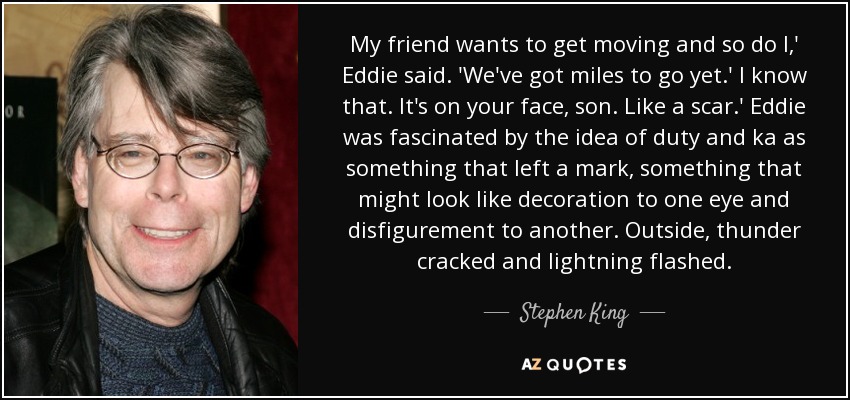My friend wants to get moving and so do I,' Eddie said. 'We've got miles to go yet.' I know that. It's on your face, son. Like a scar.' Eddie was fascinated by the idea of duty and ka as something that left a mark, something that might look like decoration to one eye and disfigurement to another. Outside, thunder cracked and lightning flashed. - Stephen King