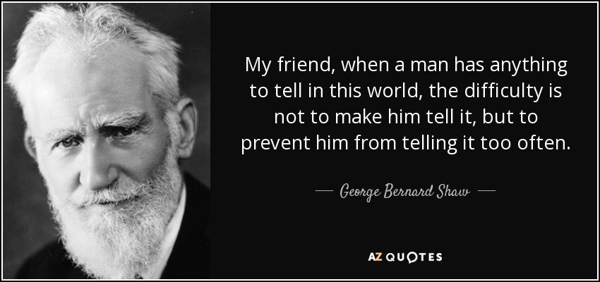 My friend, when a man has anything to tell in this world, the difficulty is not to make him tell it, but to prevent him from telling it too often. - George Bernard Shaw