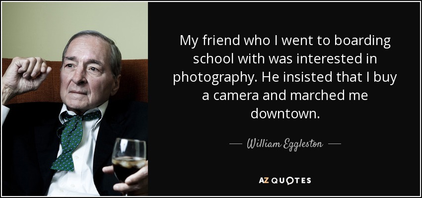 My friend who I went to boarding school with was interested in photography. He insisted that I buy a camera and marched me downtown. - William Eggleston