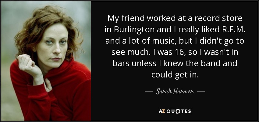 My friend worked at a record store in Burlington and I really liked R.E.M. and a lot of music, but I didn't go to see much. I was 16, so I wasn't in bars unless I knew the band and could get in. - Sarah Harmer