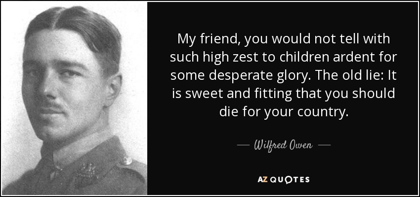 My friend, you would not tell with such high zest to children ardent for some desperate glory. The old lie: It is sweet and fitting that you should die for your country. - Wilfred Owen