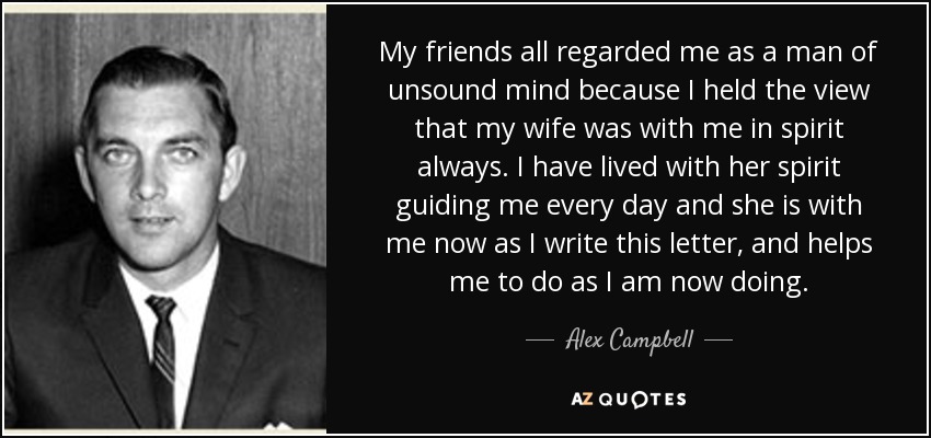 My friends all regarded me as a man of unsound mind because I held the view that my wife was with me in spirit always. I have lived with her spirit guiding me every day and she is with me now as I write this letter, and helps me to do as I am now doing. - Alex Campbell