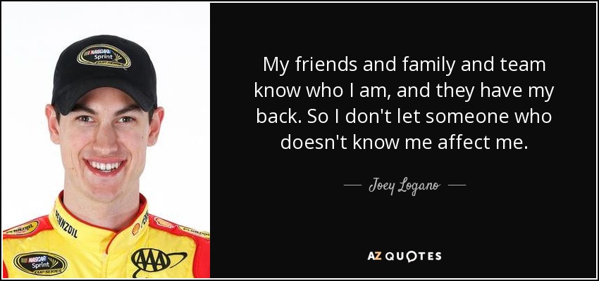 My friends and family and team know who I am, and they have my back. So I don't let someone who doesn't know me affect me. - Joey Logano