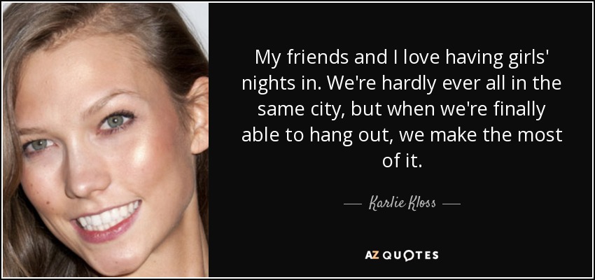 My friends and I love having girls' nights in. We're hardly ever all in the same city, but when we're finally able to hang out, we make the most of it. - Karlie Kloss
