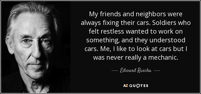 My friends and neighbors were always fixing their cars. Soldiers who felt restless wanted to work on something, and they understood cars. Me, I like to look at cars but I was never really a mechanic. - Edward Ruscha