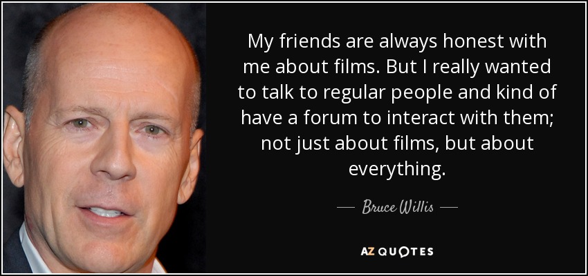 My friends are always honest with me about films. But I really wanted to talk to regular people and kind of have a forum to interact with them; not just about films, but about everything. - Bruce Willis