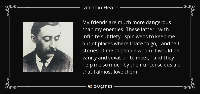 My friends are much more dangerous than my enemies. These latter - with infinite subtlety - spin webs to keep me out of places where I hate to go, - and tell stories of me to people whom it would be vanity and vexation to meet; - and they help me so much by their unconscious aid that I almost love them. - Lafcadio Hearn