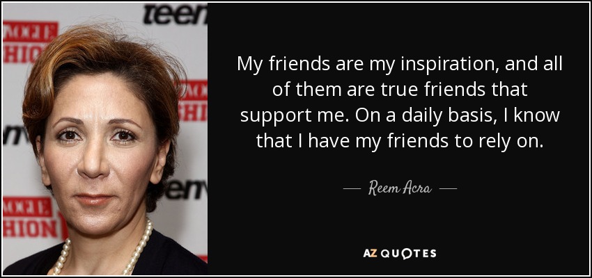 My friends are my inspiration, and all of them are true friends that support me. On a daily basis, I know that I have my friends to rely on. - Reem Acra