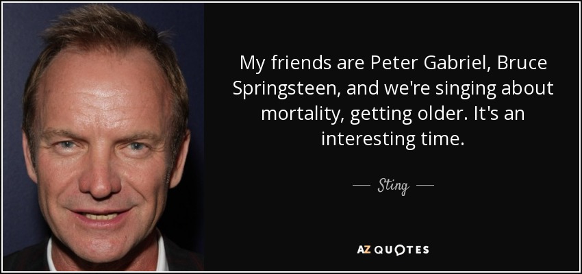 My friends are Peter Gabriel, Bruce Springsteen, and we're singing about mortality, getting older. It's an interesting time. - Sting