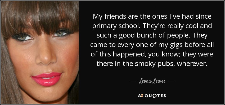 My friends are the ones I've had since primary school. They're really cool and such a good bunch of people. They came to every one of my gigs before all of this happened, you know; they were there in the smoky pubs, wherever. - Leona Lewis