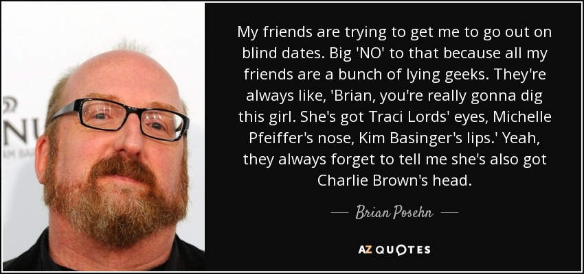 My friends are trying to get me to go out on blind dates. Big 'NO' to that because all my friends are a bunch of lying geeks. They're always like, 'Brian, you're really gonna dig this girl. She's got Traci Lords' eyes, Michelle Pfeiffer's nose, Kim Basinger's lips.' Yeah, they always forget to tell me she's also got Charlie Brown's head. - Brian Posehn