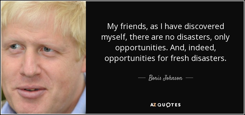 My friends, as I have discovered myself, there are no disasters, only opportunities. And, indeed, opportunities for fresh disasters. - Boris Johnson