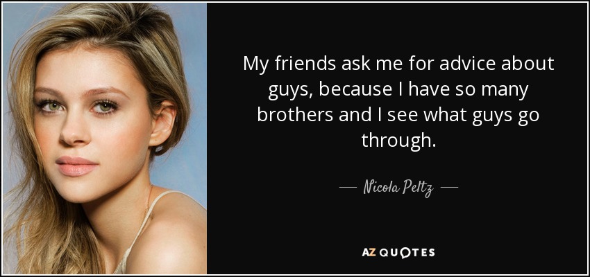 My friends ask me for advice about guys, because I have so many brothers and I see what guys go through. - Nicola Peltz