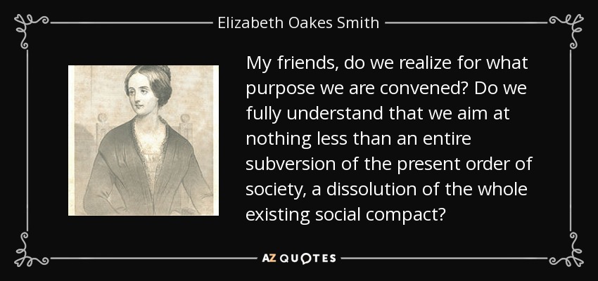 My friends, do we realize for what purpose we are convened? Do we fully understand that we aim at nothing less than an entire subversion of the present order of society, a dissolution of the whole existing social compact? - Elizabeth Oakes Smith