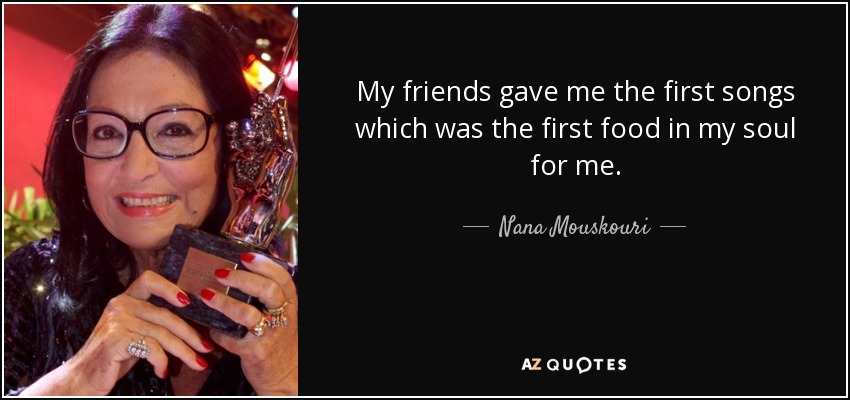 My friends gave me the first songs which was the first food in my soul for me. - Nana Mouskouri