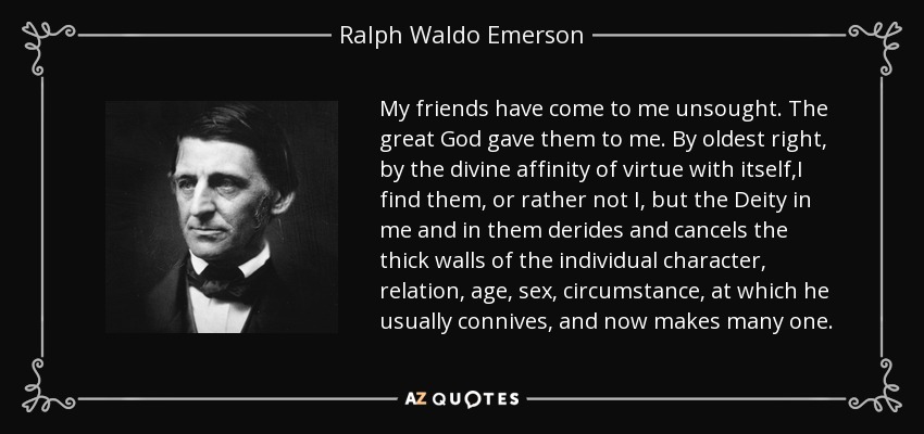 My friends have come to me unsought. The great God gave them to me. By oldest right, by the divine affinity of virtue with itself,I find them, or rather not I, but the Deity in me and in them derides and cancels the thick walls of the individual character, relation, age, sex, circumstance, at which he usually connives, and now makes many one. - Ralph Waldo Emerson