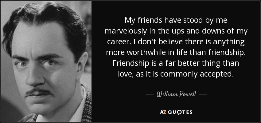 My friends have stood by me marvelously in the ups and downs of my career. I don't believe there is anything more worthwhile in life than friendship. Friendship is a far better thing than love, as it is commonly accepted. - William Powell