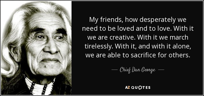 My friends, how desperately we need to be loved and to love. With it we are creative. With it we march tirelessly. With it, and with it alone, we are able to sacrifice for others. - Chief Dan George