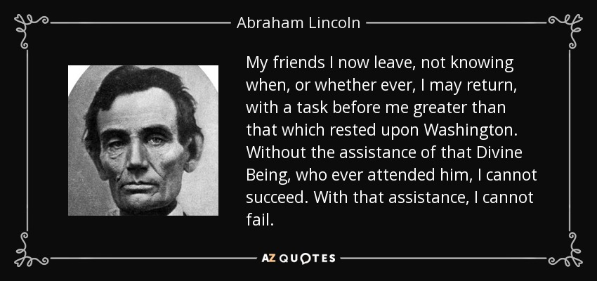 My friends I now leave, not knowing when, or whether ever, I may return, with a task before me greater than that which rested upon Washington. Without the assistance of that Divine Being, who ever attended him, I cannot succeed. With that assistance, I cannot fail. - Abraham Lincoln