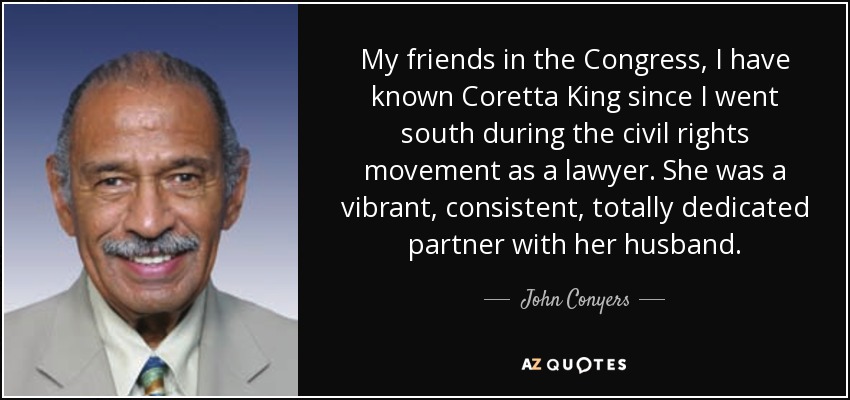 My friends in the Congress, I have known Coretta King since I went south during the civil rights movement as a lawyer. She was a vibrant, consistent, totally dedicated partner with her husband. - John Conyers