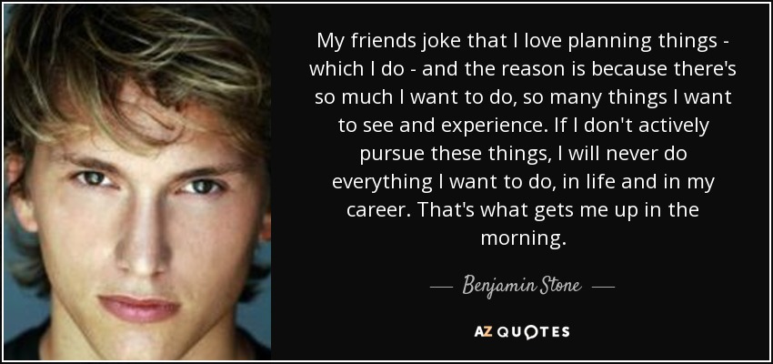 My friends joke that I love planning things - which I do - and the reason is because there's so much I want to do, so many things I want to see and experience. If I don't actively pursue these things, I will never do everything I want to do, in life and in my career. That's what gets me up in the morning. - Benjamin Stone