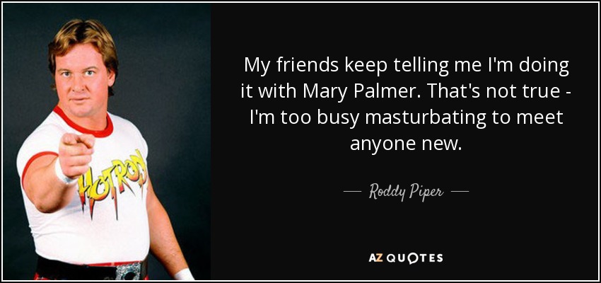 My friends keep telling me I'm doing it with Mary Palmer. That's not true - I'm too busy masturbating to meet anyone new. - Roddy Piper