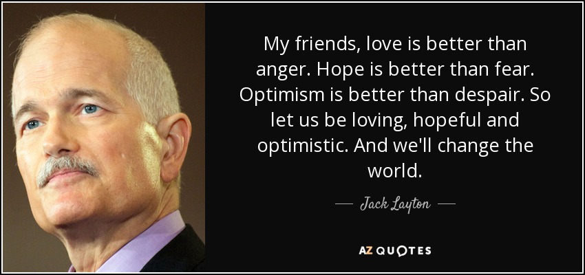 My friends, love is better than anger. Hope is better than fear. Optimism is better than despair. So let us be loving, hopeful and optimistic. And we'll change the world. - Jack Layton