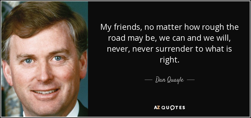 My friends, no matter how rough the road may be, we can and we will, never, never surrender to what is right. - Dan Quayle