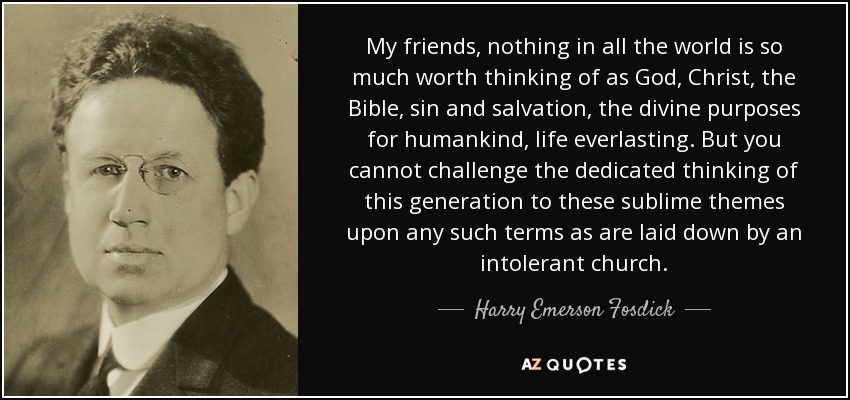 My friends, nothing in all the world is so much worth thinking of as God, Christ, the Bible, sin and salvation, the divine purposes for humankind, life everlasting. But you cannot challenge the dedicated thinking of this generation to these sublime themes upon any such terms as are laid down by an intolerant church. - Harry Emerson Fosdick