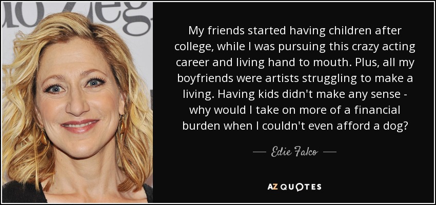 My friends started having children after college, while I was pursuing this crazy acting career and living hand to mouth. Plus, all my boyfriends were artists struggling to make a living. Having kids didn't make any sense - why would I take on more of a financial burden when I couldn't even afford a dog? - Edie Falco