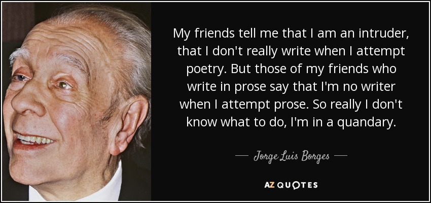 My friends tell me that I am an intruder, that I don't really write when I attempt poetry. But those of my friends who write in prose say that I'm no writer when I attempt prose. So really I don't know what to do, I'm in a quandary. - Jorge Luis Borges