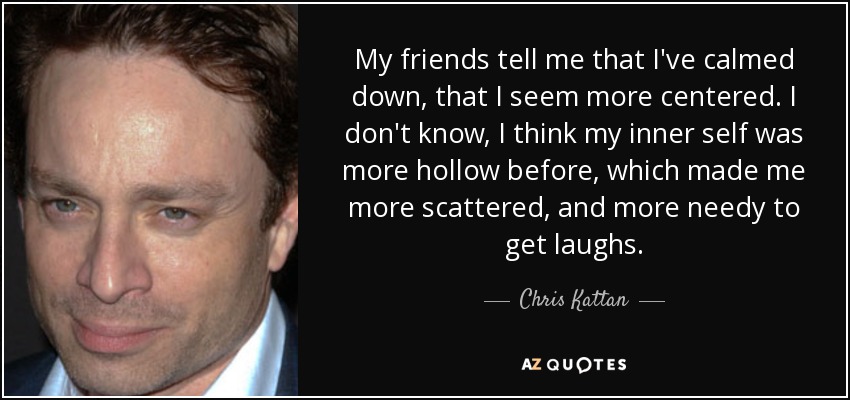 My friends tell me that I've calmed down, that I seem more centered. I don't know, I think my inner self was more hollow before, which made me more scattered, and more needy to get laughs. - Chris Kattan