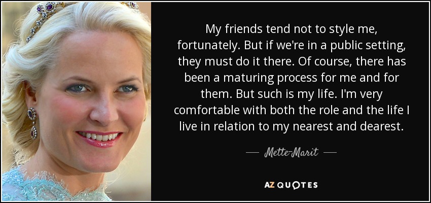 My friends tend not to style me, fortunately. But if we're in a public setting, they must do it there. Of course, there has been a maturing process for me and for them. But such is my life. I'm very comfortable with both the role and the life I live in relation to my nearest and dearest. - Mette-Marit, Crown Princess of Norway