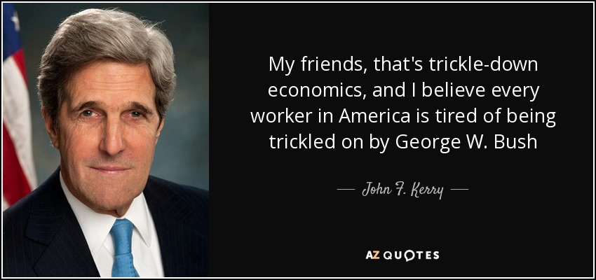 My friends, that's trickle-down economics, and I believe every worker in America is tired of being trickled on by George W. Bush - John F. Kerry