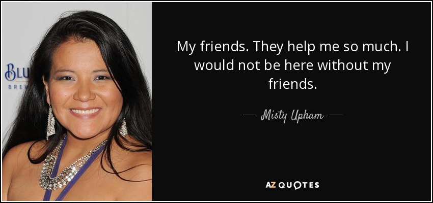 My friends. They help me so much. I would not be here without my friends. - Misty Upham