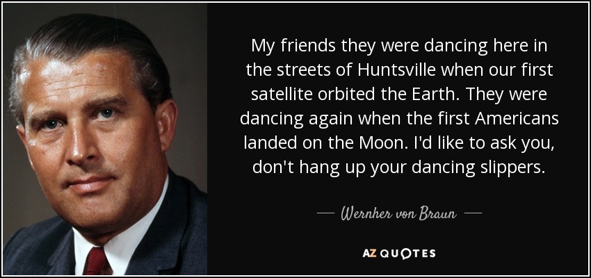 My friends they were dancing here in the streets of Huntsville when our first satellite orbited the Earth. They were dancing again when the first Americans landed on the Moon. I'd like to ask you, don't hang up your dancing slippers. - Wernher von Braun