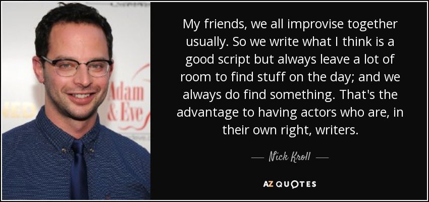 My friends, we all improvise together usually. So we write what I think is a good script but always leave a lot of room to find stuff on the day; and we always do find something. That's the advantage to having actors who are, in their own right, writers. - Nick Kroll