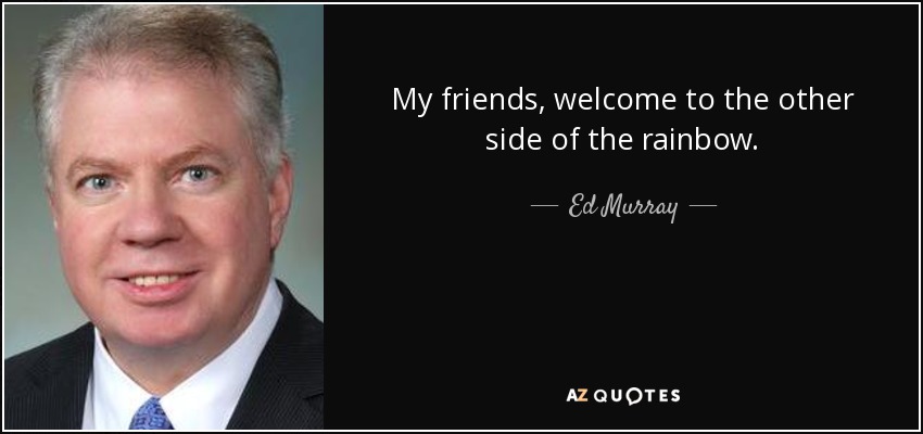 Ed Murray quote: My friends, welcome to the other side of the rainbow.