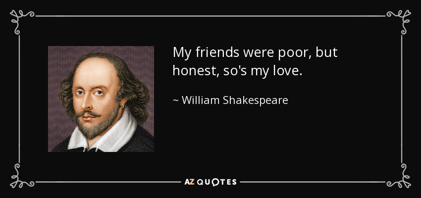 My friends were poor, but honest, so's my love. - William Shakespeare