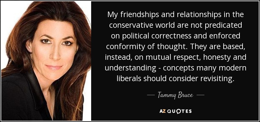 My friendships and relationships in the conservative world are not predicated on political correctness and enforced conformity of thought. They are based, instead, on mutual respect, honesty and understanding - concepts many modern liberals should consider revisiting. - Tammy Bruce
