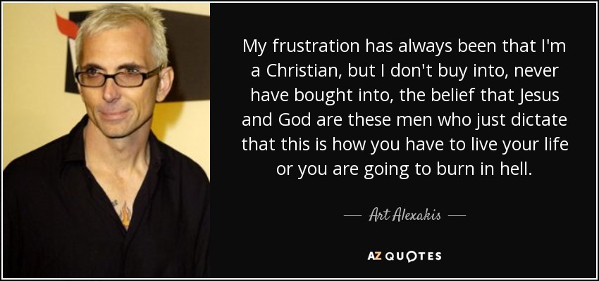 My frustration has always been that I'm a Christian, but I don't buy into, never have bought into, the belief that Jesus and God are these men who just dictate that this is how you have to live your life or you are going to burn in hell. - Art Alexakis