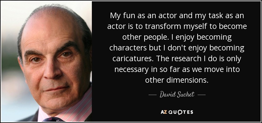My fun as an actor and my task as an actor is to transform myself to become other people. I enjoy becoming characters but I don't enjoy becoming caricatures. The research I do is only necessary in so far as we move into other dimensions. - David Suchet