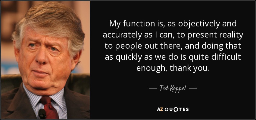 My function is, as objectively and accurately as I can, to present reality to people out there, and doing that as quickly as we do is quite difficult enough, thank you. - Ted Koppel