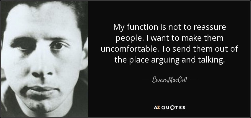 My function is not to reassure people. I want to make them uncomfortable. To send them out of the place arguing and talking. - Ewan MacColl
