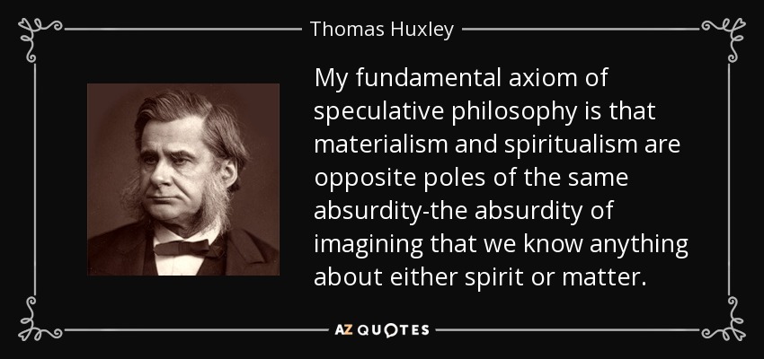 My fundamental axiom of speculative philosophy is that materialism and spiritualism are opposite poles of the same absurdity-the absurdity of imagining that we know anything about either spirit or matter. - Thomas Huxley