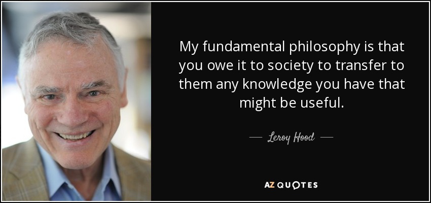My fundamental philosophy is that you owe it to society to transfer to them any knowledge you have that might be useful. - Leroy Hood