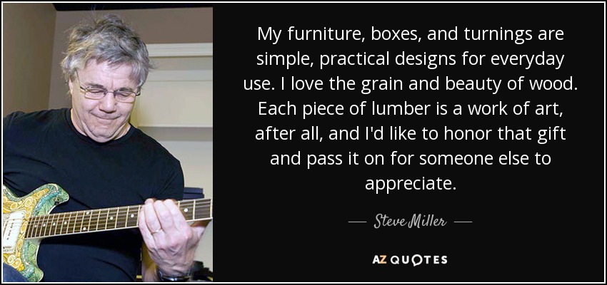 My furniture, boxes, and turnings are simple, practical designs for everyday use. I love the grain and beauty of wood. Each piece of lumber is a work of art, after all, and I'd like to honor that gift and pass it on for someone else to appreciate. - Steve Miller