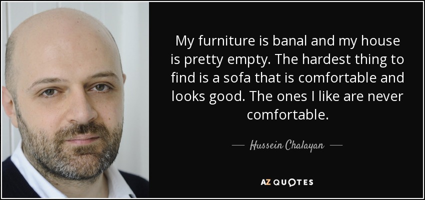 My furniture is banal and my house is pretty empty. The hardest thing to find is a sofa that is comfortable and looks good. The ones I like are never comfortable. - Hussein Chalayan