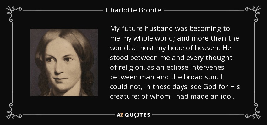 My future husband was becoming to me my whole world; and more than the world: almost my hope of heaven. He stood between me and every thought of religion, as an eclipse intervenes between man and the broad sun. I could not, in those days, see God for His creature: of whom I had made an idol. - Charlotte Bronte