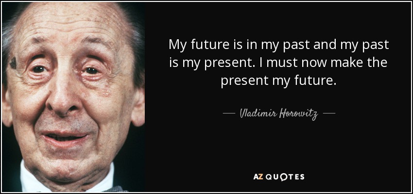 My future is in my past and my past is my present. I must now make the present my future. - Vladimir Horowitz